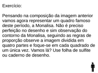 Exercício:
Pensando na composição da imagem anterior
vamos agora representar um quadro famoso
deste período, a Monalisa. Não é preciso
perfeição no desenho e sim observação do
contorno da Monalisa, seguindo as regras de
proporção observe a imagem dividida em
quatro partes e foque-se em cada quadrado de
um única vez. Vamos lá? Use folha de sulfite
ou caderno de desenho.
 
