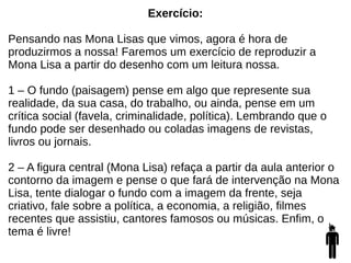 Exercício:
Pensando nas Mona Lisas que vimos, agora é hora de
produzirmos a nossa! Faremos um exercício de reproduzir a
Mona Lisa a partir do desenho com um leitura nossa.
1 – O fundo (paisagem) pense em algo que represente sua
realidade, da sua casa, do trabalho, ou ainda, pense em um
crítica social (favela, criminalidade, política). Lembrando que o
fundo pode ser desenhado ou coladas imagens de revistas,
livros ou jornais.
2 – A figura central (Mona Lisa) refaça a partir da aula anterior o
contorno da imagem e pense o que fará de intervenção na Mona
Lisa, tente dialogar o fundo com a imagem da frente, seja
criativo, fale sobre a política, a economia, a religião, filmes
recentes que assistiu, cantores famosos ou músicas. Enfim, o
tema é livre!
 