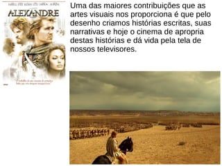 Uma das maiores contribuições que as
artes visuais nos proporciona é que pelo
desenho criamos histórias escritas, suas
narrativas e hoje o cinema de apropria
destas histórias e dá vida pela tela de
nossos televisores.
 