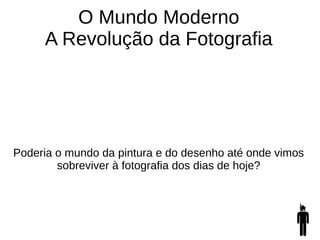 O Mundo Moderno
A Revolução da Fotografia
Poderia o mundo da pintura e do desenho até onde vimos
sobreviver à fotografia dos dias de hoje?
 
