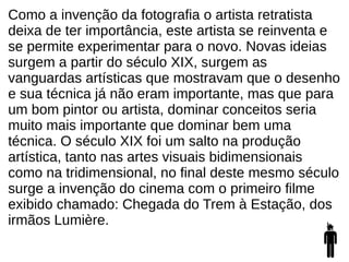 Como a invenção da fotografia o artista retratista
deixa de ter importância, este artista se reinventa e
se permite experimentar para o novo. Novas ideias
surgem a partir do século XIX, surgem as
vanguardas artísticas que mostravam que o desenho
e sua técnica já não eram importante, mas que para
um bom pintor ou artista, dominar conceitos seria
muito mais importante que dominar bem uma
técnica. O século XIX foi um salto na produção
artística, tanto nas artes visuais bidimensionais
como na tridimensional, no final deste mesmo século
surge a invenção do cinema com o primeiro filme
exibido chamado: Chegada do Trem à Estação, dos
irmãos Lumière.
 