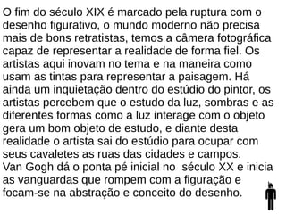 O fim do século XIX é marcado pela ruptura com o
desenho figurativo, o mundo moderno não precisa
mais de bons retratistas, temos a câmera fotográfica
capaz de representar a realidade de forma fiel. Os
artistas aqui inovam no tema e na maneira como
usam as tintas para representar a paisagem. Há
ainda um inquietação dentro do estúdio do pintor, os
artistas percebem que o estudo da luz, sombras e as
diferentes formas como a luz interage com o objeto
gera um bom objeto de estudo, e diante desta
realidade o artista sai do estúdio para ocupar com
seus cavaletes as ruas das cidades e campos.
Van Gogh dá o ponta pé inicial no século XX e inicia
as vanguardas que rompem com a figuração e
focam-se na abstração e conceito do desenho.
 
