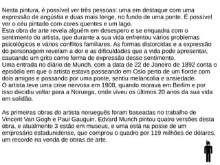 Nesta pintura, é possível ver três pessoas: uma em destaque com uma
expressão de angústia e duas mais longe, no fundo de uma ponte. É possível
ver o céu pintado com cores quentes e um lago.
Esta obra de arte revela alguém em desespero e se enquadra com o
sentimento do artista, que durante a sua vida enfrentou vários problemas
psicológicos e vários conflitos familiares. As formas distorcidas e a expressão
do personagem revelam a dor e as dificuldades que a vida pode apresentar,
causando um grito como forma de expressão desse sentimento.
Uma entrada no diário de Munch, com a data de 22 de Janeiro de 1892 conta o
episódio em que o artista estava passeando em Oslo perto de um fiorde com
dois amigos e passando por uma ponte, sentiu melancolia e ansiedade.
O artista teve uma crise nervosa em 1908, quando morava em Berlim e por
isso decidiu voltar para a Noruega, onde viveu os últimos 20 anos da sua vida
em solidão.
As primeiras obras do artista norueguês foram baseadas no trabalho de
Vincent Van Gogh e Paul Gauguin. Edvard Munch pintou quatro versões desta
obra, e atualmente 3 estão em museus, e uma está na posse de um
empresário estadunidense, que comprou o quadro por 119 milhões de dólares,
um recorde na venda de obras de arte.
 