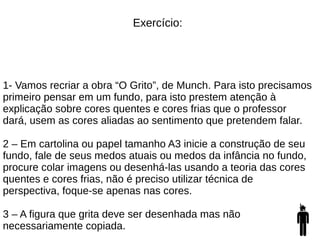 Exercício:
1- Vamos recriar a obra “O Grito”, de Munch. Para isto precisamos
primeiro pensar em um fundo, para isto prestem atenção à
explicação sobre cores quentes e cores frias que o professor
dará, usem as cores aliadas ao sentimento que pretendem falar.
2 – Em cartolina ou papel tamanho A3 inicie a construção de seu
fundo, fale de seus medos atuais ou medos da infância no fundo,
procure colar imagens ou desenhá-las usando a teoria das cores
quentes e cores frias, não é preciso utilizar técnica de
perspectiva, foque-se apenas nas cores.
3 – A figura que grita deve ser desenhada mas não
necessariamente copiada.
 