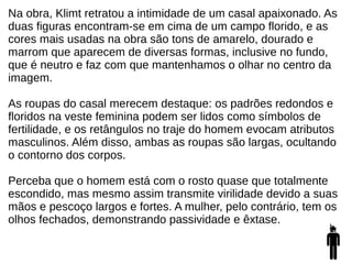Na obra, Klimt retratou a intimidade de um casal apaixonado. As
duas figuras encontram-se em cima de um campo florido, e as
cores mais usadas na obra são tons de amarelo, dourado e
marrom que aparecem de diversas formas, inclusive no fundo,
que é neutro e faz com que mantenhamos o olhar no centro da
imagem.
As roupas do casal merecem destaque: os padrões redondos e
floridos na veste feminina podem ser lidos como símbolos de
fertilidade, e os retângulos no traje do homem evocam atributos
masculinos. Além disso, ambas as roupas são largas, ocultando
o contorno dos corpos.
Perceba que o homem está com o rosto quase que totalmente
escondido, mas mesmo assim transmite virilidade devido a suas
mãos e pescoço largos e fortes. A mulher, pelo contrário, tem os
olhos fechados, demonstrando passividade e êxtase.
 