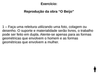 Exercício:
Reprodução da obra “O Beijo”
1 – Faça uma releitura utilizando uma foto, colagem ou
desenho. O suporte e materialidade serão livres, o trabalho
pode ser feito em dupla. Atente-se apenas para as formas
geométricas que envolvem o homem e as formas
geométricas que envolvem a mulher.
 