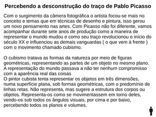 Percebendo a desconstrução do traço de Pablo Picasso
Com o surgimento da câmera fotográfica o artista focou-se mais no
conceito e temas que em técnicas de desenho e pintura, isso gerou
um novo pensamento nas artes. Com Picasso não foi diferente, vamos
acompanhar durante sete anos de produção como a maneira de
representar o mundo mudou e como seu traço revolucionou o início do
século XX e influenciou as demais vanguardas ( o que vem à frente )
com o movimento chamado cubismo.
O cubismo tratava as formas da natureza por meio de figuras
geométricas, representando as partes de um objeto no mesmo plano.
A representação do mundo passava a não ter nenhum compromisso
com a aparência real das coisas
O pintor cubista tenta representar os objetos em três dimensões,
numa superfície plana, sob formas geométricas, com o predomínio de
linhas retas. Não representa, mas sugere a estrutura dos corpos ou
objetos. Representa-os como se movimentassem em torno deles,
vendo-os sob todos os ângulos visuais, por cima e por baixo,
percebendo todos os planos e volumes.
 