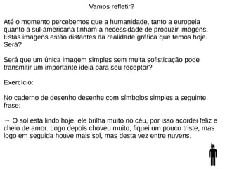 Vamos refletir?
Até o momento percebemos que a humanidade, tanto a europeia
quanto a sul-americana tinham a necessidade de produzir imagens.
Estas imagens estão distantes da realidade gráfica que temos hoje.
Será?
Será que um única imagem simples sem muita sofisticação pode
transmitir um importante ideia para seu receptor?
Exercício:
No caderno de desenho desenhe com símbolos simples a seguinte
frase:
→ O sol está lindo hoje, ele brilha muito no céu, por isso acordei feliz e
cheio de amor. Logo depois choveu muito, fiquei um pouco triste, mas
logo em seguida houve mais sol, mas desta vez entre nuvens.
 