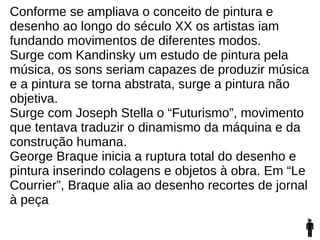 Conforme se ampliava o conceito de pintura e
desenho ao longo do século XX os artistas iam
fundando movimentos de diferentes modos.
Surge com Kandinsky um estudo de pintura pela
música, os sons seriam capazes de produzir música
e a pintura se torna abstrata, surge a pintura não
objetiva.
Surge com Joseph Stella o “Futurismo”, movimento
que tentava traduzir o dinamismo da máquina e da
construção humana.
George Braque inicia a ruptura total do desenho e
pintura inserindo colagens e objetos à obra. Em “Le
Courrier”, Braque alia ao desenho recortes de jornal
à peça
 