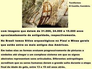 com imagens que datam de 31.000, 24.000 e 15.000 anos
aproximadamente de antiguidade, respectivamente.
No Brasil temos Sítios arqueológicos no Piauí e Minas gerais
que estão entre os mais antigos das Américas.
Em todas elas as formas evoluem progressivamente de pinturas a
símbolos até chegar a um complexo sistema em que os signos
abstratos representam sons articulados. Diferentes antropólogos
acreditam que os seres humanos deram o grande salto durante a etapa
final da idade do gelo, entre 13 e 19 mil anos atrás.
Tectiformes
El Castillo, Cantábria.
 