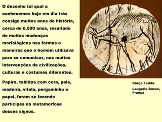 O desenho tal qual a
conhecemos hoje em dia trás
consigo muitos anos de história,
cerca de 6.500 anos, resultado
de muitas mudanças
morfológicas nas formas e
maneiras que o homem utilizava
para se comunicar, nas muitas
intervenções de civilizações,
culturas e costumes diferentes.
Papiro, tablitas com cera, pele,
madeira, vitela, pergaminho e
papel, foram se fazendo
partícipes na metamorfose
desses signos.
Corça Ferida
Laugerie Basse,
França
 