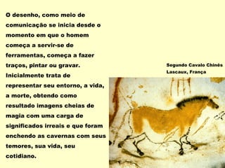 O desenho, como meio de
comunicação se inicia desde o
momento em que o homem
começa a servir-se de
ferramentas, começa a fazer
traços, pintar ou gravar.
Inicialmente trata de
representar seu entorno, a vida,
a morte, obtendo como
resultado imagens cheias de
magia com uma carga de
significados irreais e que foram
enchendo as cavernas com seus
temores, sua vida, seu
cotidiano.
Segundo Cavalo Chinês
Lascaux, França
 