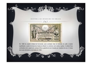 H I S T Ó R I A D O D I N H E I R O N O B R A S I L
Em 1906 foi criada a Caixa de Conversão, para combater crise no mercado do café e manter
equilibrado o poder de troca da moeda do Brasil no comércio com outras nações. A cédula ficou
conhecida como papel-ouro, porque tinha a garantia de ser trocada por moedas de ouro. A Caixa
teve suas atividades encerradas em 1920.
 