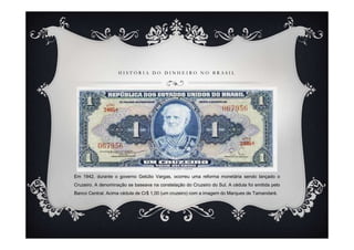 H I S T Ó R I A D O D I N H E I R O N O B R A S I L
Em 1942, durante o governo Getúlio Vargas, ocorreu uma reforma monetária sendo lançado o
Cruzeiro. A denominação se baseava na constelação do Cruzeiro do Sul. A cédula foi emitida pelo
Banco Central. Acima cédula de Cr$ 1,00 (um cruzeiro) com a imagem do Marques de Tamandaré.
 