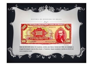 H I S T Ó R I A D O D I N H E I R O N O B R A S I L
Nota de Cr$ 5.000 (cinco mil cruzeiros), emitida pelo Banco Central em 1942, em destaque a
imagem de Joaquim José da Silva Xavier, o Tiradentes. Depois receberia o carimbo de NCr$ 5,00
(cinco cruzeiros novos).
 