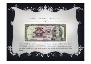 H I S T Ó R I A D O D I N H E I R O N O B R A S I L
Nota de NCr$ 10 (dez cruzeiros novos) – ver carimbo, com a imagem de Alberto Santos Dumont
(1873-1932). O Cruzeiro Novo (1967-1970) foi uma moeda temporária criada para que a população
não fizesse confusão com o corte de três zeros. Por isso, as notas são carimbadas com os novos
valores.
 