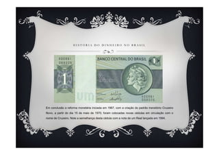 H I S T Ó R I A D O D I N H E I R O N O B R A S I L
Em conclusão a reforma monetária iniciada em 1967, com a criação do padrão transitório Cruzeiro
Novo, a partir do dia 15 de maio de 1970, foram colocadas novas cédulas em circulação com o
nome de Cruzeiro. Note a semelhança desta cédula com a nota de um Real lançada em 1994.
 