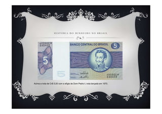 H I S T Ó R I A D O D I N H E I R O N O B R A S I L
Acima a nota de Cr$ 5,00 com a efigie de Dom Pedro I, nota lançada em 1970.
 