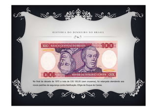 H I S T Ó R I A D O D I N H E I R O N O B R A S I L
No final da década de 1970 a nota de Cr$ 100,00 (cem cruzeiros), foi relançada atendendo aos
novos padrões de segurança contra falsificação. Efígie de Duque de Caxias.
 