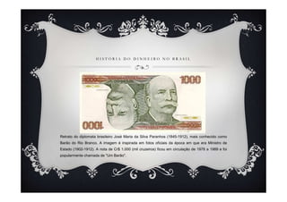 H I S T Ó R I A D O D I N H E I R O N O B R A S I L
Retrato do diplomata brasileiro José Maria da Silva Paranhos (1845-1912), mais conhecido como
Barão do Rio Branco. A imagem é inspirada em fotos oficiais da época em que era Ministro de
Estado (1902-1912). A nota de Cr$ 1.000 (mil cruzeiros) ficou em circulação de 1978 a 1989 e foi
popularmente chamada de "Um Barão".
 