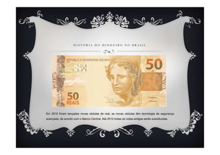 H I S T Ó R I A D O D I N H E I R O N O B R A S I L
Em 2010 foram lançadas novas cédulas de real, as novas cédulas têm tecnologia de segurança
avançada, de acordo com o Banco Central. Até 2012 todas as notas antigas serão substituídas.
 