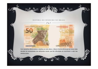 H I S T Ó R I A D O D I N H E I R O N O B R A S I L
Com tamanhos diferenciados e detalhes em alto relevo, o Banco Central afirma que as novas notas
atendem às necessidades dos deficientes visuais, que têm dificuldade em reconhecer o valor das
cédulas atuais.
 