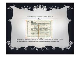 H I S T Ó R I A D O D I N H E I R O N O B R A S I L
Documento que acompanhava cada uma das barras de ouro produzidas nas Casas de Fundição,
em 1809. Comprovava o pagamento do quinto e era aceito como moeda no comércio local.
 