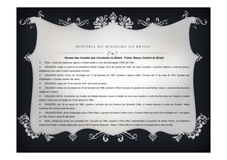 H I S T Ó R I A D O D I N H E I R O N O B R A S I L
Nomes das moedas que circularam no Brasil - Fonte: Banco Central do Brasil
REAL : nome da moeda que vigorou no Brasil desde o início da colonização (1500) até 1942.
CRUZEIRO: criado no governo do presidente Getúlio Vargas, em 5 de outubro de 1942. Ao criar o Cruzeiro, o governo realizou o corte de zeros e
estabeleceu que cada Cruzeiro equivaleria a mil réis.
CRUZEIRO NOVO: entrou em circulação em 13 de fevereiro de 1967, durante o regime militar. Circulou até 14 de maio de 1970. Durante sua
implantação, o Cruzeiro perdeu três zeros.
CRUZEIRO: voltou em 15 de maio de 1970, sem corte de zeros.
CRUZADO: entrou em circulação em 28 de fevereiro de 1986, durante o Plano Cruzado no governo de José Sarney. Houve o corte de três zeros em
relação ao Cruzeiro.
CRUZADO NOVO: novamente, em função da inflação elevada, houve a criação de uma nova moeda e o corte de três zeros em relação a moeda
anterior. Entrou em circulação em 16 de janeiro de 1989.
CRUZEIRO: em 16 de março de 1990, durante o primeiro ano do Governo de Fernando Collor, a moeda retomou o nome de Cruzeiro. Nesta
mudança não ocorreu corte de zeros.
CRUZEIRO REAL: já em preparação para o Plano Real, o governo de Itamar Franco criou o Cruzeiro Real que entrou em circulação em 1 de agosto
de 1993. Houve o corte de três zeros.
REAL: moeda que entrou em circulação em 1 de julho de 1994, durante o Plano Real, implementado no governo de Itamar Franco. Os brasileiros
tiveram que trocar a moeda antiga pela nova (2.750 Cruzeiros Reais por 1 Real). O Real (R$) é a moeda em circulação até os dias de hoje.
 