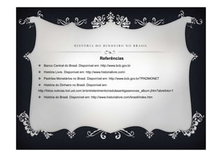 H I S T Ó R I A D O D I N H E I R O N O B R A S I L
Referências
Banco Central do Brasil. Disponível em: http://www.bcb.gov.br
História Livre. Disponível em: http://www.historialivre.com/.
Padrões Monetários no Brasil. Disponível em: http://www.bcb.gov.br/?PADMONET
História do Dinheiro no Brasil. Disponível em:
http://fotos.noticias.bol.uol.com.br/entretenimento/cedulasantigasenovas_album.jhtm?abrefoto=1
História do Brasil. Disponível em: http://www.historialivre.com/brasil/index.htm
 