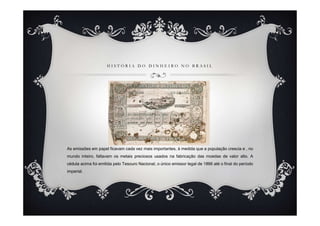 H I S T Ó R I A D O D I N H E I R O N O B R A S I L
As emissões em papel ficavam cada vez mais importantes, à medida que a população crescia e , no
mundo inteiro, faltavam os metais preciosos usados na fabricação das moedas de valor alto. A
cédula acima foi emitida pelo Tesouro Nacional, o único emissor legal de 1866 até o final do período
imperial.
 