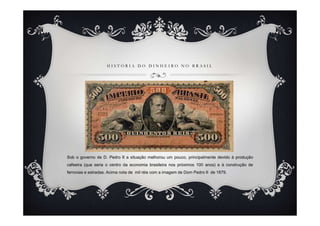 H I S T Ó R I A D O D I N H E I R O N O B R A S I L
Sob o governo de D. Pedro II a situação melhorou um pouco, principalmente devido à produção
cafeeira (que seria o centro da economia brasileira nos próximos 100 anos) e à construção de
ferrovias e estradas. Acima nota de mil réis com a imagem de Dom Pedro II de 1879.
 