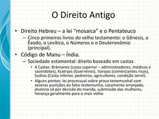 O Direito Antigo
• Direito Hebreu – a lei “mosaica” e o Pentateuco
– Cinco primeiros livros do velho testamento: o Gênesis, o
Êxodo, o Levítico, o Números e o Deuteronômio
(principal).
• Código de Manu – Índia.
– Sociedade estamental: direito baseado em castas
• 4 Castas: Brâmanes (casta superior – administradores, médicos e
sacerdotes), Ksatryas (Guerreiros), Varsyas (comerciantes ricos),
Sudras (Casta Inferior, pedreiros, agricultores, condição servil).
• Alguns pontos: lei processual sobre prova testemunhal com
severas punições ao falso testemunho, casamento arranjado,
divórcio só por decisão do marido, submissão das mulheres,
herança geralmente para o mais velho
 