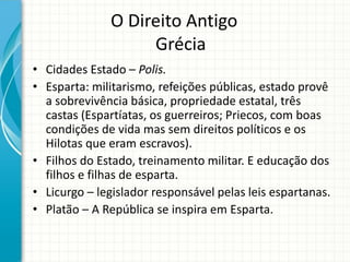 O Direito Antigo
Grécia
• Cidades Estado – Polis.
• Esparta: militarismo, refeições públicas, estado provê
a sobrevivência básica, propriedade estatal, três
castas (Espartíatas, os guerreiros; Priecos, com boas
condições de vida mas sem direitos políticos e os
Hilotas que eram escravos).
• Filhos do Estado, treinamento militar. E educação dos
filhos e filhas de esparta.
• Licurgo – legislador responsável pelas leis espartanas.
• Platão – A República se inspira em Esparta.
 