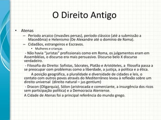 O Direito Antigo
• Atenas
– Período arcaico (invasões persas), período clássico (até a submissão a
Macedônia) e Helenismo (De Alexandre até o domínio de Roma).
– Cidadãos, estrangeiros e Escravos.
• Mulheres e crianças
- Não havia “juristas” profissionais como em Roma, os julgamentos eram em
Assembléias, o discurso era mais persuasivo. Discurso belo X discurso
verdadeiro.
- Filosofia do Direito: Sofistas, Sócrates, Platão e Aristóteles, a filosofia passa a
se preocupar com problemas como a liberdade, a justiça, a política e a ética.
A posição geográfica, a pluralidade e diversidade de cidades e leis, o
contato com outros povos através do Mediterrâneo levou à reflexão sobre um
direito universal (direito natural – jus gentium)
- Dracon (Oligarquia), Sólon (aristrocada e comerciante, a insurgência dos ricos
sem participação política) e a Democracia Ateniense.
A Cidade de Atenas foi a principal referência do mundo grego.
 