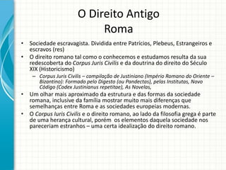 O Direito Antigo
Roma
• Sociedade escravagista. Dividida entre Patrícios, Plebeus, Estrangeiros e
escravos (res)
• O direito romano tal como o conhecemos e estudamos resulta da sua
redescoberta do Corpus Juris Civilis e da doutrina do direito do Século
XIX (Historicismo)
– Corpus Juris Civilis – compilação de Justiniano (Império Romano do Oriente –
Bizantino): Formado pelo Digesto (ou Pandectas), pelas Institutas, Novo
Código (Codex Justinianus repetitae), As Novelas,
• Um olhar mais aproximado da estrutura e das formas da sociedade
romana, inclusive da família mostrar muito mais diferenças que
semelhanças entre Roma e as sociedades europeias modernas.
• O Corpus Iuris Civilis e o direito romano, ao lado da filosofia grega é parte
de uma herança cultural, porém os elementos daquela sociedade nos
pareceriam estranhos – uma certa idealização do direito romano.
 