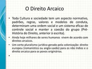 O Direito Arcaico
• Toda Cultura e sociedade tem um aspecto normativo,
padrões, regras, valores e modelos de conduta,
determinam uma ordem social e um sistema eficaz de
controle social e manter a coesão do grupo (Pré-
História do Direito, anterior à escrita).
• Ainda hoje milhares de seres humanos vivem de acordo com
direitos arcaicos.
• Um certo pluralismo jurídico gerado pela colonização: direito
europeu (romanístico ou anglo-saxão) para os não índios e o
direito arcaico para os povos originários.
•
 