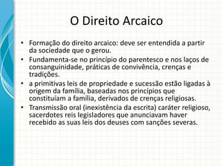 O Direito Arcaico
• Formação do direito arcaico: deve ser entendida a partir
da sociedade que o gerou.
• Fundamenta-se no princípio do parentesco e nos laços de
consanguinidade, práticas de convivência, crenças e
tradições.
• a primitivas leis de propriedade e sucessão estão ligadas à
origem da família, baseadas nos princípios que
constituíam a família, derivados de crenças religiosas.
• Transmissão oral (inexistência da escrita) caráter religioso,
sacerdotes reis legisladores que anunciavam haver
recebido as suas leis dos deuses com sanções severas.
 