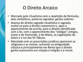 O Direito Arcaico
• Marcado pelo ritualismo com a repetição de fórmulas,
atos simbólicos, palavras sagradas, gestos solenes.
• Avança do direito sagrado ritualístico e sagrado,
evolui-se para o direito costumeiro e, após o
aparecimento da escrita, para o direito identificado
com a lei, com o aparecimento dos “códigos” antigos,
como o de Hamurabi, o de Manu, as Legislações de
Solon e a Lei das XII Tábuas.
• Mesclado com as prescrições jurídicas aparecem as
religiosas e as morais, somente na antiguidade
clássica e principalmente em Roma que o direito
ganha autonomia em relação à religião e à moral.
 