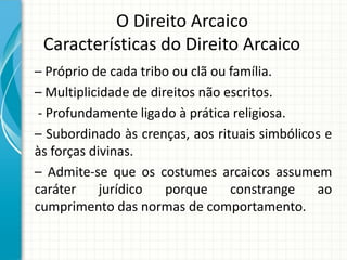 O Direito Arcaico
Características do Direito Arcaico
– Próprio de cada tribo ou clã ou família.
– Multiplicidade de direitos não escritos.
- Profundamente ligado à prática religiosa.
– Subordinado às crenças, aos rituais simbólicos e
às forças divinas.
– Admite-se que os costumes arcaicos assumem
caráter jurídico porque constrange ao
cumprimento das normas de comportamento.
 