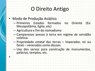 O Direito Antigo
• Modo de Produção Asiático
– Primeiros Estados formados no Oriente (Ex:
Mesopotâmia, Egito, etc)
– Agricultura e fim do nomadismo
– Camponeses presos à terra em regime de servidão
coletiva.
– Propriedade estatal das terras – imperador, rei ou
faraó – venerados como deuses
– Uso dos servos para construção de monumentos,
palácios, templos, etc.
•
 