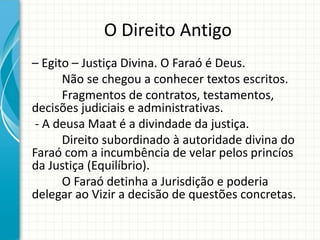 O Direito Antigo
– Egito – Justiça Divina. O Faraó é Deus.
Não se chegou a conhecer textos escritos.
Fragmentos de contratos, testamentos,
decisões judiciais e administrativas.
- A deusa Maat é a divindade da justiça.
Direito subordinado à autoridade divina do
Faraó com a incumbência de velar pelos princíos
da Justiça (Equilíbrio).
O Faraó detinha a Jurisdição e poderia
delegar ao Vizir a decisão de questões concretas.
 