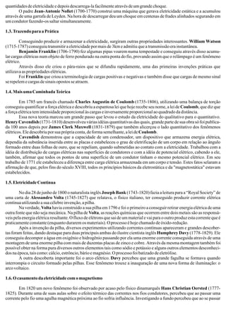 quantidades de eletricidade e depois descarrega-la facilmente através de um grande choque.
O padre Jean-Antonie Nollet (1700-1770) construi uma máquina que gerava eletricidade estática e a acumulou
através de uma garrafa de Leyden. Na hora de descarregar deu um choque em centenas de frades alinhados segurando em
um condutor fazendo-os saltar simultaneamente.
1.3. Trazendo para a Prática
Conseguindo produzir e armazenar a eletricidade, surgiram outras propriedades interessantes. William Watson
(1715-1787) conseguiu transmitir a eletricidade por mais de 3km e admitiu que a transmissão era instantânea.
Benjamin Franklin (1706-1790) fez algumas pipas voarem numa tempestade e conseguiu através disso acumu-
lar cargas elétricas num objeto de ferro pendurado na outra ponta do fio, provando assim que o relâmpago é um fenômeno
elétrico.
Através disso ele criou o pára-raios que se difundiu rapidamente, uma das primeiras invenções práticas que
utilizava as propriedades elétricas.
Foi Franklin que criou a terminologia de cargas positivas e negativas e também disse que cargas de mesmo sinal
se repelem e cargas de sinais opostos se atraem.
1.4. Mais uma Caminhada Teórica
Em 1785 um francês chamado Charles Augustin de Coulomb (1735-1806), utilizando uma balança de torção
conseguiu quantificar a força elétrica e descobriu a espantosa lei que hoje recebe seu nome, a lei de Coulomb, que diz que
a força elétrica tem intensidade proporcional às cargas e inversamente proporcional ao quadrado da distância.
Essa nova teoria marcou um grande passo que levou o estudo da eletricidade do qualitativo para o quantitativo.
Henry Cavendish (1731-1810) desenvolveu várias idéias quantitativas das quais, grande parte de sua obra só foi publica-
da 100 anos depois por James Clerk Maxwell (1831-1879) que também alicerçou o lado quantitativo dos fenômenos
elétricos. Ele descobriu por sua própria conta, de forma semelhante, a lei deCoulomb.
Cavendish demonstrou que a capacidade de um condensador, um dispositivo que armazena energia elétrica,
dependia da substância inserida entre as placas e estabeleceu o grau de eletrificação de um corpo em relação ao ângulo
formado entre duas folhas de ouro, que se repeliam, quando submetidas ao contato com a eletricidade. Trabalhou com a
idéia de distribuição de cargas elétricas nas superfícies de condutores e com a idéia de potencial elétrico, cabendo a ele,
também, afirmar que todos os pontos de uma superfície de um condutor tinham o mesmo potencial elétrico. Em seu
trabalho de 1771 ele estabeleceu a diferença entre carga elétrica armazenada em um corpo e tensão. Estes fatos selaram a
afirmação de que, pelos fins do século XVIII, todos os princípios básicos da eletrostática e da "magnetostática" estavam
estabelecidos
1.5.EletricidadeContínua
No dia 28 de junho de 1800 o naturalista inglês Joseph Bank (1743-1820) fazia a leitura para a “Royal Society” de
uma carta de Alessandro Volta (1745-1827) que relatava, o físico italiano, ter conseguido produzir corrente elétrica
contínua utilizando a sua célebre invenção, a pilha.
Na verdade, Volta havia construído a sua pilha em 1796 e foi o primeiro a conseguir retirar energia elétrica de uma
outra fonte que não seja mecânica. Na pilha de Volta, as reações químicas que ocorrem entre dois metais são as responsá-
veis pela energia elétrica resultante. O fluxo de elétrons que sai de um material e vai para o outro produz esta corrente que é
praticamenteconstante(enquantoduraremosmateriais).Oprocessoéhojechamadodeóxido-redução.
Após a invenção da pilha, diversos experimentos utilizando correntes contínuas apareceram e grandes descober-
tas foram feitas, dando destaque para duas principais ambas do ilustre cientista inglês Humphrey Davy(1778-1829). Ele
conseguiu decompor a água em oxigênio e hidrogênio passando por ela uma enorme corrente conseguida através de uma
montagem de uma enorme pilha com mais de duzentas placas de zinco e cobre. Através da mesma montagem também foi
possível obter na forma pura diversos outros elementos tais como sódio e potássio e alguns outros elementos desconheci-
dos na época, tais como: cálcio, estrôncio, bário e magnésio. O processo foi batizado de eletrólise.
A outra descoberta importante foi o arco elétrico. Davy percebeu que uma grande fagulha se formava quando
interrompia o circuito formado pelas pilhas. Esse fenômeno trouxe a inauguração de uma nova forma de iluminação: o
arco voltaico.
1.6. O casamento da eletricidade com o magnetismo
Em 1820 um novo fenômeno foi observado por acaso pelo físico dinamarquês Hans Christian Oersted (1777-
1825). Durante uma de suas aulas sobre o efeito térmico das correntes nos fios condutores, percebeu que ao passar uma
corrente pelo fio uma agulha magnética próxima ao fio sofria influência. Investigando a fundo percebeu que ao se passar
.
 