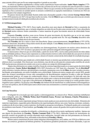 uma corrente elétrica por um fio um campo magnético é gerado ao seu redor.
A notícia se espalhou rapidamente e muitas outras experiências foram realizadas. André Marie Ampère(1775-
1836), um matemático francês logo descobriu o efeito das correntes de um fio nas correntes de outro fio próximo e estabe-
leceu a primeira teoria matemática desse novo fenômeno. Observou que correntes em fios paralelos com o mesmo sentido
repeliam os fios e correntes no sentido oposto os atraiam e estabeleceu as equações matemáticas. Construiu em 1822 um
solenóide para criar campos magnéticos.
Os passos iniciais da eletricidade ficaram ainda mais alicerçados quando o físico alemão George Simon Ohm
(1789-1854) anunciou em 1827 a lei que hoje recebe seu nome. Alei de Ohm diz que a corrente que atravessa um circuito
é proporcional à tensão dividida pela resistência do circuito.
1.7. O Eletromagnetismo
Michael Faraday (1791-1867), físico inglês, descobriu onze anos depois de Oersted ter feito o casamento da
eletricidade com o magnetismo, que a variação magnética ao redor de um fio gera uma corrente neste. Com a descoberta
de Oersted muitos motores foram construídos e outras maneiras de gerar movimento através da eletricidade foram
inventadas.
Enquanto Faraday estudava essas novas formas de gerar movimento ele descobriu que ao se ter um campo
magnético variável ao redor de um fio condutor, uma corrente era gerada neste fio. Ou seja, Faraday descobriu uma
maneira de gerar eletricidade através do movimento.
Mas Faraday não foi o único a fazer esta descoberta. Quase concomitantemente, Joseph Henry (1797-1878),
professor americano, descobriu a força eletro-motriz de auto-indução. Como Henry anunciou formalmente antes, foi ele
o homenageado por esta descoberta.
Mas Henry, conhecido pelos seus trabalhos em eletromagnetismo, foi pioneiro em muitos outros domínios da
eletricidade:entre1830e1831inventouoqueparecetersidooprimeirotelégrafoeletromagnéticoprático.
O interessante é observar que em eletricidade, a partir do século XIX, a teoria andou praticamente de mãos dadas
com as utilidades práticas. Poucos anos separaram os conhecimentos teóricos sobre eletricidade dos usos possíveis de tais
conhecimentos. Pode-se dizer que em muitos casos o desenvolvimento comercial da eletricidade foi resultado de pesqui-
sas científicas.
Não que os cientistas que estudavam a eletricidade fossem os mesmos que produziram comercialmente, aparatos
elétricos úteis à sociedade. Eles forem por vezes distintos, mas devido ao alto grau de comunicação científica do século
XIX muitas pessoas entraram em contato com os novos saberes no campo do eletromagnetismo.
Alguns descobrimentos no campo científico foram de extrema importância para os avanços gerais da eletricidade
e do magnetismo. Gustav Robert Kirchhoff (1824-1887) formulou em 1847 duas leis, chamadas "leis de Kirchhoff"
sobre correntes e tensões elétricas, que permitiam a resolução, juntamente com a lei de Ohm, dos mais variados circuitos,
facilitando, principalmente, em muito o trabalho com a eletricidade. Embora em outros campos até o século XIX, grande
parte dos avanços tecnológicos tivesse sido conseqüência de descobrimentos empíricos levados a cabo por homens
eminentemente práticos, no campo do conhecimento elétrico, o desenvolvimento tecnológico foi derivado mais das
pesquisas científicas. É possível estabelecer uma divisão nítida entre a ciência da eletricidade e a utilidade industrial dos
conhecimentos científicos. Logo após o descobrimento de Faraday, ao cabo de pouco tempo já se vendia gerador eletro-
magnético para o público. Se pessoas como Faraday não tinham tino de transformar os conhecimentos eletromagnéticos
nos seus usos práticos, não foi difícil para outros absorveram seus ensinamentos e construir equipamentos úteis à socieda-
de da época.
1.8. Uma Nova Era
O telégrafo foi a invenção que mais ajudou o eletromagnetismo a se desenvolver. Muitos cientistas trabalharam
com o telégrafo, entre eles: Wilhelm Weber, Karl Friedrich Gauss, Werner von Siemens, Charles Wheatstone e
Samuel Finley Breese Morse.
O telégrafo foi muito importante porque forneceu muita ajuda aos usos posteriores da eletricidade. Alimentou de
materiais importantes, requeridos pelos laboratórios de experimentação elétrica, tais como: baterias, terminais, isolantes,
condutores de diversos tipos e outros materiais, facilitando as pesquisas tecnológicas. O telégrafo ajudou até a construção
de medidores mais baratos. É bom lembrar, queFaraday tinha usado, arames de guarda chuvas para realizar seus experi-
mentos.
Paralelamente ao caminhar do telégrafo, a eletrotécnica se desenvolveu muito rapidamente também. Apenas um
ano depois da descoberta de Faraday, Nicolas Constant Pixii (1776-1861), fabricante francês de instrumentos de
precisão constrói um gerador de corrente alternada muito rudimentar, fazendo rodar um imã permanente em forma de
ferradura, em torno de bobinas fixas, utilizando as descobertas deFaradayeHenry.
Muitos outros construíram diversas outras máquinas eletromagnéticas, em Londres, em 1834 já se fabricava com
destino ao comércio, geradores de bobinas giratórias. Os primeiros geradores produziam correntes alternadas, o que era
 