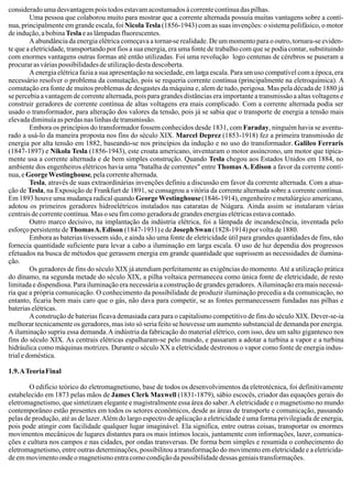 considerado uma desvantagem pois todos estavam acostumados à corrente contínua das pilhas.
Uma pessoa que colaborou muito para mostrar que a corrente alternada possuía muitas vantagens sobre a contí-
nua, principalmente em grande escala, foi NicolaTesla (1856-1943) com as suas invenções: o sistema polifásico, o motor
de indução, a bobinaTeslaeaslâmpadasfluorescentes.
A abundância da energia elétrica começava a tornar-se realidade. De um momento para o outro, tornara-se eviden-
te que a eletricidade, transportando por fios a sua energia, era uma fonte de trabalho com que se podia contar, substituindo
com enormes vantagens outras formas até então utilizadas. Foi uma revolução logo centenas de cérebros se puseram a
procurar as várias possibilidades de utilização desta descoberta.
A energia elétrica fazia a sua apresentação na sociedade, em larga escala. Para um uso compatível com a época, era
necessário resolver o problema da comutação, pois se requeria corrente contínua (principalmente na eletroquímica). A
comutação era fonte de muitos problemas de desgastes da máquina e, alem de tudo, perigosa. Mas pela década de 1880 já
se percebia a vantagem de corrente alternada, pois para grandes distâncias era importante a transmissão a altas voltagens e
construir geradores de corrente contínua de altas voltagens era mais complicado. Com a corrente alternada podia ser
usado o transformador, para alteração dos valores da tensão, pois já se sabia que o transporte de energia a tensão mais
elevada diminuía as perdas nas linhas de transmissão.
Embora os princípios do transformador fossem conhecidos desde 1831, com Faraday, ninguém havia se aventu-
rado a usá-lo da maneira proposta nos fins do século XIX. Marcel Deprez (1853-1918) fez a primeira transmissão de
energia por alta tensão em 1882, baseando-se nos princípios da indução e no uso do transformador. Galileo Ferraris
(1847-1897) e Nikola Tesla (1856-1943), este croata americano, inventaram o motor assíncrono, um motor que tipica-
mente usa a corrente alternada e de bem simples construção. Quando Tesla chegou aos Estados Unidos em 1884, no
ambiente dos engenheiros elétricos havia uma "batalha de correntes" entre ThomasA.Edison a favor da corrente contí-
nua, eGeorgeWestinghouse, pela corrente alternada.
Tesla, através de suas extraordinárias invenções definiu a discussão em favor da corrente alternada. Com a atua-
ção de Tesla, na Exposição de Frankfurt de 1891, se consagrou a vitória da corrente alternada sobre a corrente contínua.
Em 1893 houve uma mudança radical quando GeorgeWestinghouse(1846-1914), engenheiro e metalúrgico americano,
adotou os primeiros geradores hidroelétricos instalados nas cataratas de Niágara. Ainda assim se instalaram várias
centraisdecorrentecontínua.Masoseufimcomogeradoradegrandesenergiaselétricasestavacontado.
Outro marco decisivo, na implantação da indústria elétrica, foi a lâmpada de incandescência, inventada pelo
esforço persistente deThomasA.Edison (1847-1931) e deJoseph Swan (1828-1914) por volta de 1880.
Embora as baterias tivessem sido, e ainda são uma fonte de eletricidade útil para grandes quantidades de fins, não
fornecia quantidade suficiente para levar a cabo a iluminação em larga escala. O uso de luz dependia dos progressos
efetuados na busca de métodos que gerassem energia em grande quantidade que suprissem as necessidades de ilumina-
ção.
Os geradores de fins do século XIX já atendiam perfeitamente as exigências do momento. Até a utilização prática
do dínamo, na segunda metade do século XIX, a pilha voltaica permaneceu como única fonte de eletricidade, de resto
limitada e dispendiosa. Para iluminação era necessária a construção de grandes geradores. Ailuminação era mais necessá-
ria que a própria comunicação. O conhecimento da possibilidade de produzir iluminação precedia a da comunicação, no
entanto, ficaria bem mais caro que o gás, não dava para competir, se as fontes permanecessem fundadas nas pilhas e
baterias elétricas.
A construção de baterias ficava demasiada cara para o capitalismo competitivo de fins do século XIX. Dever-se-ia
melhorar tecnicamente os geradores, mas isto só seria feito se houvesse um aumento substancial de demanda por energia.
A iluminação supriu essa demanda.A indústria da fabricação do material elétrico, com isso, deu um salto gigantesco nos
fins do século XIX. As centrais elétricas espalharam-se pelo mundo, e passaram a adotar a turbina a vapor e a turbina
hidráulica como máquinas motrizes. Durante o século XX a eletricidade destronou o vapor como fonte de energia indus-
trial e doméstica.
1.9.ATeoriaFinal
O edifício teórico do eletromagnetismo, base de todos os desenvolvimentos da eletrotécnica, foi definitivamente
estabelecido em 1873 pelas mãos de James Clerk Maxwell (1831-1879), sábio escocês, criador das equações gerais do
eletromagnetismo, que sintetizam elegante e magistralmente essa área do saber.A eletricidade e o magnetismo no mundo
contemporâneo estão presentes em todos os setores econômicos, desde as áreas de transporte e comunicação, passando
pelas de produção, até as de lazer.Além do largo espectro de aplicação a eletricidade é uma forma privilegiada de energia,
pois pode atingir com facilidade qualquer lugar imaginável. Ela significa, entre outras coisas, transportar os enormes
movimentos mecânicos de lugares distantes para os mais íntimos locais, juntamente com informações, lazer, comunica-
ções e cultura nos campos e nas cidades, por ondas transversas. De forma bem simples e resumida o conhecimento do
eletromagnetismo, entre outras determinações, possibilitou a transformação do movimento em eletricidade e a eletricida-
deemmovimentoondeomagnetismoentracomocondiçãodapossibilidadedessasgeniaistransformações.
 