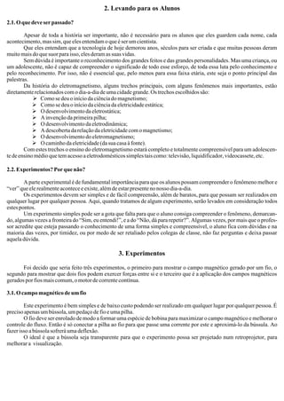 2. Levando para os Alunos
2.1.Oquedeveserpassado?
Apesar de toda a história ser importante, não é necessário para os alunos que eles guardem cada nome, cada
acontecimento, mas sim, que eles entendam o que é ser um cientista.
Que eles entendam que a tecnologia de hoje demorou anos, séculos para ser criada e que muitas pessoas deram
muitomaisdoquesuorparaisso,elesderamassuasvidas.
Sem dúvida é importante o reconhecimento dos grandes feitos e das grandes personalidades. Mas uma criança, ou
um adolescente, não é capaz de compreender o significado de todo esse esforço, de toda essa luta pelo conhecimento e
pelo reconhecimento. Por isso, não é essencial que, pelo menos para essa faixa etária, este seja o ponto principal das
palestras.
Da história do eletromagnetismo, alguns trechos principais, com alguns fenômenos mais importantes, estão
diretamenterelacionadoscomodia-a-diadeumacidadegrande.Ostrechosescolhidossão:
Ø Comosedeuoiníciodaciênciadomagnetismo;
Ø Comosedeuoiníciodaciênciadaeletricidadeestática;
Ø Odesenvolvimentodaeletrostática;
Ø Ainvençãodaprimeirapilha;
Ø Odesenvolvimentodaeletrodinâmica;
Ø Adescobertadarelaçãodaeletricidadecomomagnetismo;
Ø Odesenvolvimentodoeletromagnetismo;
Ø Ocaminhodaeletricidade(dasuacasaàfonte).
Com estes trechos o ensino do eletromagnetismo estará completo e totalmente compreensível para um adolescen-
te de ensino médio que tem acesso a eletrodomésticos simples tais como: televisão, liquidificador, videocassete, etc.
2.2. Experimentos? Por que não?
A parte experimental é de fundamental importância para que os alunos possam compreender o fenômeno melhor e
“ver” que ele realmente acontece e existe, além de estar presente no nosso dia-a-dia.
Os experimentos devem ser simples e de fácil compreensão, além de baratos, para que possam ser realizados em
qualquer lugar por qualquer pessoa. Aqui, quando tratamos de algum experimento, serão levados em consideração todos
estes pontos.
Um experimento simples pode ser a gota que falta para que o aluno consiga compreender o fenômeno, demarcan-
do, algumas vezes a fronteira do “Sim, eu entendi!”, e a do “Não, dá para repetir?”. Algumas vezes, por mais que o profes-
sor acredite que esteja passando o conhecimento de uma forma simples e compreensível, o aluno fica com dúvidas e na
maioria das vezes, por timidez, ou por medo de ser retaliado pelos colegas de classe, não faz perguntas e deixa passar
aquela dúvida.
3. Experimentos
Foi decido que seria feito três experimentos, o primeiro para mostrar o campo magnético gerado por um fio, o
segundo para mostrar que dois fios podem exercer forças entre si e o terceiro que é a aplicação dos campos magnéticos
gerados por fios mais comum, o motor de corrente contínua.
3.1. O campo magnético de um fio
Este experimento é bem simples e de baixo custo podendo ser realizado em qualquer lugar por qualquer pessoa. É
preciso apenas um bússola, um pedaço de fio e uma pilha.
O fio deve ser enrolado de modo a formar uma espécie de bobina para maximizar o campo magnético e melhorar o
controle do fluxo. Então é só conectar a pilha ao fio para que passe uma corrente por este e aproximá-lo da bússula. Ao
fazer isso a bússola sofrerá uma deflexão.
O ideal é que a bússola seja transparente para que o experimento possa ser projetado num retroprojetor, para
melhorar a visualização.
 