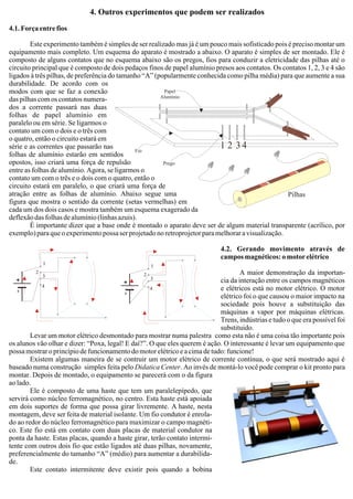 4. Outros experimentos que podem ser realizados
4.1.Forçaentrefios
Este experimento também é simples de ser realizado mas já é um pouco mais sofisticado pois é preciso montar um
equipamento mais completo. Um esquema do aparato é mostrado a abaixo. O aparato é simples de ser montado. Ele é
composto de alguns contatos que no esquema abaixo são os pregos, fios para conduzir a eletricidade das pilhas até o
circuito principal que é composto de dois pedaços finos de papel alumínio presos aos contatos. Os contatos 1, 2, 3 e 4 são
ligados à três pilhas, de preferência do tamanho “A” (popularmente conhecida como pilha média) para que aumente a sua
durabilidade. De acordo com os
modos com que se faz a conexão
das pilhas com os contatos numera-
dos a corrente passará nas duas
folhas de papel alumínio em
paralelo ou em série. Se ligarmos o
contato um com o dois e o três com
o quatro, então o circuito estará em
série e as correntes que passarão nas
folhas de alumínio estarão em sentidos
opostos, isso criará uma força de repulsão
entre as folhas de alumínio. Agora, se ligarmos o
contato um com o três e o dois com o quatro, então o
circuito estará em paralelo, o que criará uma força de
atração entre as folhas de alumínio. Abaixo segue uma
figura que mostra o sentido da corrente (setas vermelhas) em
cada um dos dois casos e mostra também um esquema exagerado da
deflexão das folhas de alumínio (linhas azuis).
É importante dizer que a base onde é montado o aparato deve ser de algum material transparente (acrílico, por
exemplo) para que o experimento possa ser projetado no retroprojetor para melhorar a visualização.
4.2. Gerando movimento através de
camposmagnéticos:omotorelétrico
A maior demonstração da importan-
cia da interação entre os campos magnéticos
e elétricos está no motor elétrico. O motor
elétrico foi o que causou o maior impacto na
sociedade pois houve a substituição das
máquinas a vapor por máquinas elétricas.
Trens, indústrias e tudo o que era possível foi
substituido.
Levar um motor elétrico desmontado para mostrar numa palestra como esta não é uma coisa tão importante pois
os alunos vão olhar e dizer: “Poxa, legal! E daí?”. O que eles querem é ação. O interessante é levar um equipamento que
possamostraroprincípiodefuncionamentodomotorelétricoeacimadetudo:funcione!
Existem algumas maneira de se contruir um motor elétrico de corrente contínua, o que será mostrado aqui é
baseado numa construção simples feita pelo Didatica Center. Ao invés de montá-lo você pode comprar o kit pronto para
montar. Depois de montado, o equipamento se parecerá com o da figura
aolado.
Ele é composto de uma haste que tem um paralelepípedo, que
servirá como núcleo ferromagnético, no centro. Esta haste está apoiada
em dois suportes de forma que possa girar livremente. A haste, nesta
montagem, deve ser feita de material isolante. Um fio condutor é enrola-
do ao redor do núcleo ferromagnético para maximizar o campo magnéti-
co. Este fio está em contato com duas placas de material condutor na
ponta da haste. Estas placas, quando a haste girar, terão contato intermi-
tente com outros dois fio que estão ligados até duas pilhas, novamente,
preferencialmente do tamanho “A” (médio) para aumentar a durabilida-
de.
Este contato intermitente deve existir pois quando a bobina
1
1
2
23
3
4
4
Prego
Fio
Papel
Alumínio
1 2 34
Pilhas
 