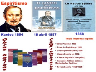 Kardec 1854 18 abril 1857 1858
• Obras Póstumas 1890
• O que é o Espiritismo; 1859
• O Principiante Espírita; 1890
• Viagem Espírita em 1862;
• A Prece Segundo o Evangelho;
• Instruções Práticas sobre as
Manifestações Espíritas;
• Revista Espírita 1858/1868
Espiritismo
Inicio imprensa espírita
 