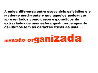 A única diferença entre esses dois episódios e o
moderno movimento é que aqueles podem ser
apresentados como casos esporádicos de
extraviados de uma esfera qualquer, enquanto
os últimos têm as características de uma ...
invasão organizada...
 