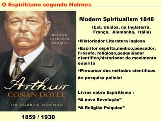 Modern Spiritualism 1848
(Est. Unidos, na Inglaterra,
 França,  Alemanha,  Itália)
•Historiador Literatura inglesa
•Escritor espírita,medico,pensador,
filósofo, religioso,pesquisador
cientifico,historiador do movimento
espírita
•Precursor dos métodos científicos
de pesquisa policial 
Livros sobre Espiritismo : 
“A nova Revelação”
“A Religião Psiquica”
1859 / 1930
O Espiritismo segundo Holmes
 