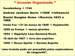 “ Invasão Organizada ”
Swedemborg  1744
Andrew Jackson Davis 1826 influencia
Daniel Dunglas Home Escócia 1833 a
1886
Irmãs Fox 31 de março de 1848  Haydesville
1850 na França  mesas girantes
1854  Hippolyte Léon Denizard Rivail. 
18 abril de 1857  livro dos espíritos
1858  Revue Spirité  Revista Espirita
“uma invasão pode ser precedida pelos exploradores 
de vanguarda”. 
 